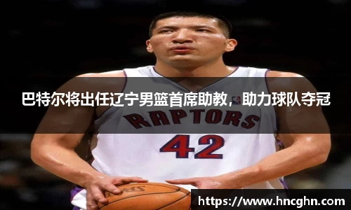 巴特尔将出任辽宁男篮首席助教，助力球队夺冠